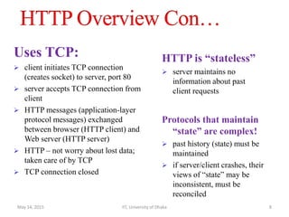 Uses TCP:
 client initiates TCP connection
(creates socket) to server, port 80
 server accepts TCP connection from
client
 HTTP messages (application-layer
protocol messages) exchanged
between browser (HTTP client) and
Web server (HTTP server)
 HTTP – not worry about lost data;
taken care of by TCP
 TCP connection closed
HTTP is “stateless”
 server maintains no
information about past
client requests
Protocols that maintain
“state” are complex!
 past history (state) must be
maintained
 if server/client crashes, their
views of “state” may be
inconsistent, must be
reconciled
May 14, 2015 IIT, University of Dhaka 8
 