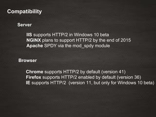 IIS supports HTTP/2 in Windows 10 beta
NGINX plans to support HTTP/2 by the end of 2015
Apache SPDY via the mod_spdy module
Server
Compatibility
Browser
Chrome supports HTTP/2 by default (version 41)
Firefox supports HTTP/2 enabled by default (version 36)
IE supports HTTP/2 (version 11, but only for Windows 10 beta)
 