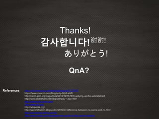 References http://nuli.navercorp.com/sharing/blog/post/1132452
https://www.maxcdn.com/blog/spdy-http2-shift/
http://cacm.acm.org/magazines/2012/12/157870-spdying-up-the-web/abstract
http://www.slideshare.net/oddpoet/spdy-13231459
http://helloworld.naver.com/
http://www.w3.org/
http://wikipedia.org/
http://wpcertification.blogspot.kr/2010/07/difference-between-no-cache-and-no.html
http://icecreamie.tistory.com/52
http://www.mobify.com/blog/beginners-guide-to-http-cache-headers/
Thanks!
감사합니다!
ありがとう!
QnA?
谢谢!
 