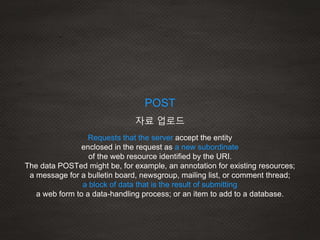 Requests that the server accept the entity
enclosed in the request as a new subordinate
of the web resource identified by the URI.
The data POSTed might be, for example, an annotation for existing resources;
a message for a bulletin board, newsgroup, mailing list, or comment thread;
a block of data that is the result of submitting
a web form to a data-handling process; or an item to add to a database.
POST
자료 업로드
 