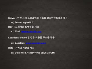 Server : 어떤 서버 프로그램의 정보를 클라이언트에게 제공
Host : 요청하는 도메인을 제공
ex) Server: nginx/1.7
ex) Host: www.example.com
Location : Moved 일 경우 이동할 주소를 제공
ex) Location: www.example.com
ex) Date: Wed, 15 Nov 1995 06:25:24 GMT
Date : 서버의 시간을 제공
 