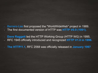 - Berners-Lee first proposed the "WorldWideWeb" project in 1989.
- The first documented version of HTTP was HTTP V0.9 (1991).
- Dave Raggett led the HTTP Working Group (HTTP WG) in 1995.
- RFC 1945 officially introduced and recognized HTTP V1.0 in 1996.
- The HTTP/1.1, RFC 2068 was officially released in January 1997
 