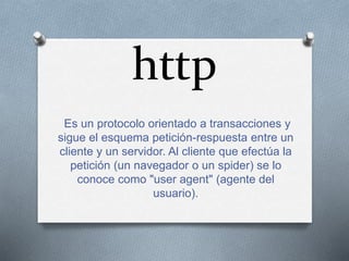 http
Es un protocolo orientado a transacciones y
sigue el esquema petición-respuesta entre un
cliente y un servidor. Al cliente que efectúa la
petición (un navegador o un spider) se lo
conoce como "user agent" (agente del
usuario).
 