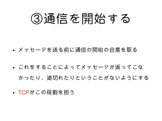 ③通信を開始する
• メッセージを送る前に通信の開始の合意を取る
• これをすることによってメッセージが返ってこな
かったり、途切れたりということがないようにする
• TCPがこの役割を担う
 