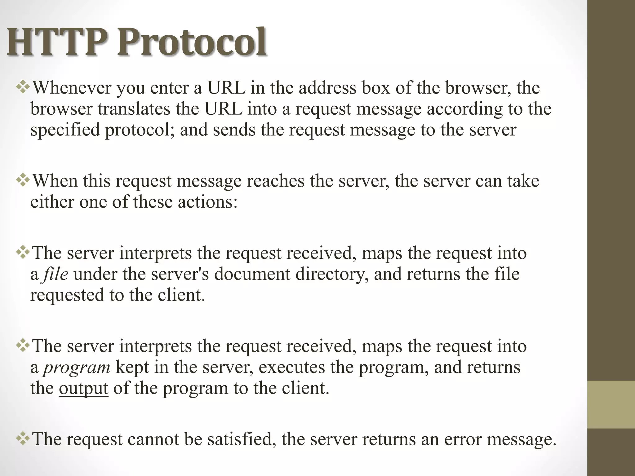 HTTP Protocol
Whenever you enter a URL in the address box of the browser, the
browser translates the URL into a request message according to the
specified protocol; and sends the request message to the server
When this request message reaches the server, the server can take
either one of these actions:
The server interprets the request received, maps the request into
a file under the server's document directory, and returns the file
requested to the client.
The server interprets the request received, maps the request into
a program kept in the server, executes the program, and returns
the output of the program to the client.
The request cannot be satisfied, the server returns an error message.
 