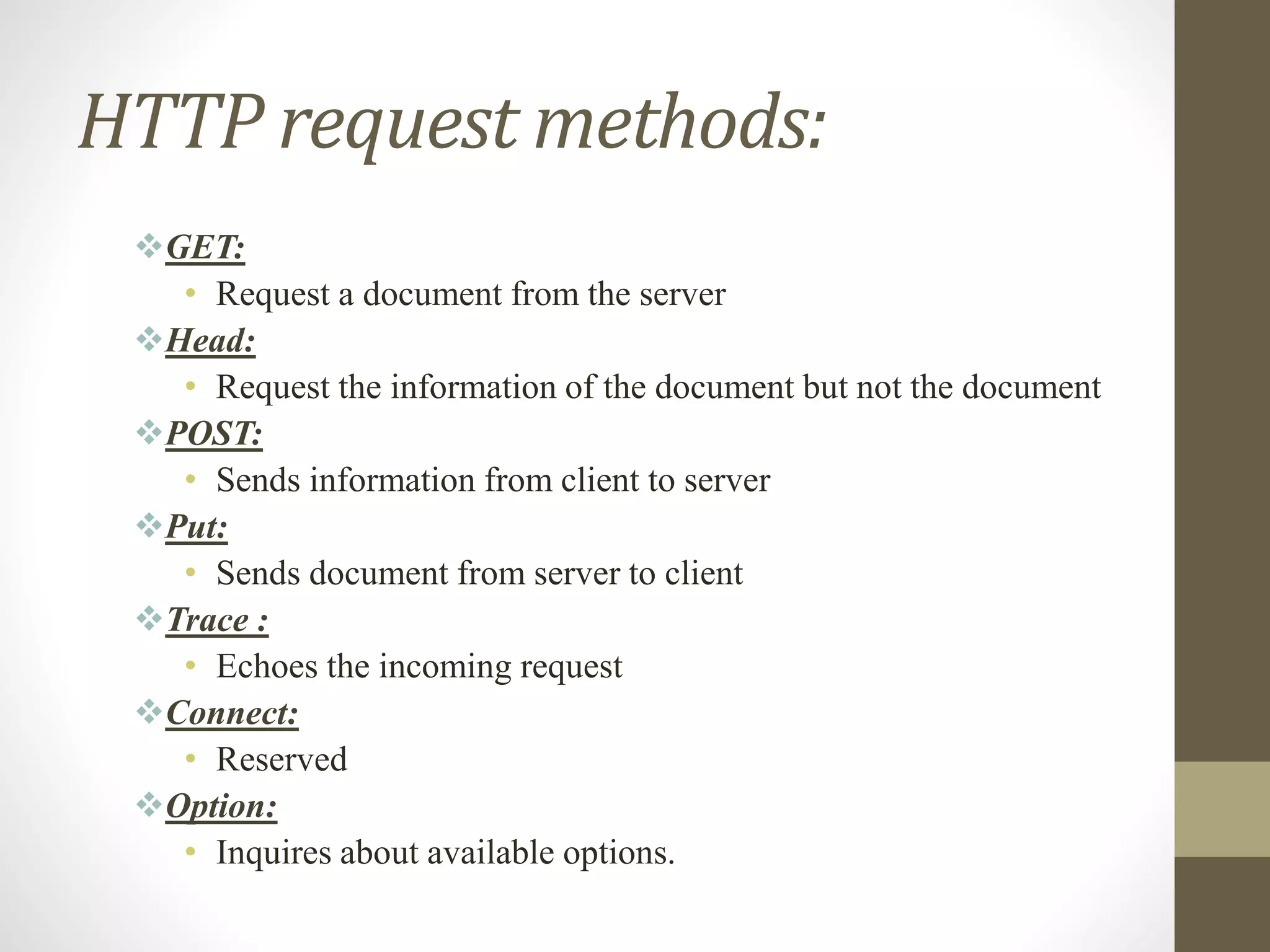 HTTP request methods:
GET:
• Request a document from the server
Head:
• Request the information of the document but not the document
POST:
• Sends information from client to server
Put:
• Sends document from server to client
Trace :
• Echoes the incoming request
Connect:
• Reserved
Option:
• Inquires about available options.
 