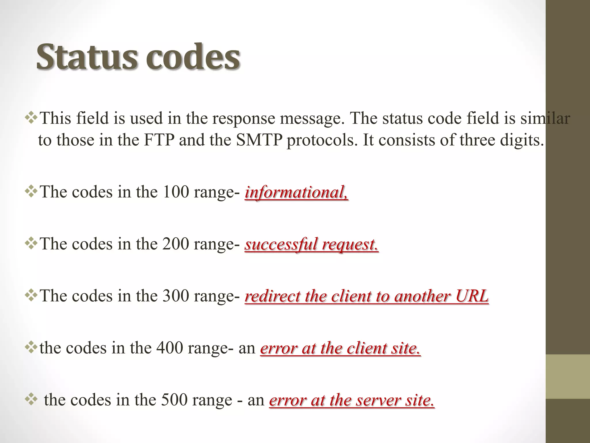 Status codes
This field is used in the response message. The status code field is similar
to those in the FTP and the SMTP protocols. It consists of three digits.
The codes in the 100 range- informational,
The codes in the 200 range- successful request.
The codes in the 300 range- redirect the client to another URL
the codes in the 400 range- an error at the client site.
 the codes in the 500 range - an error at the server site.
 