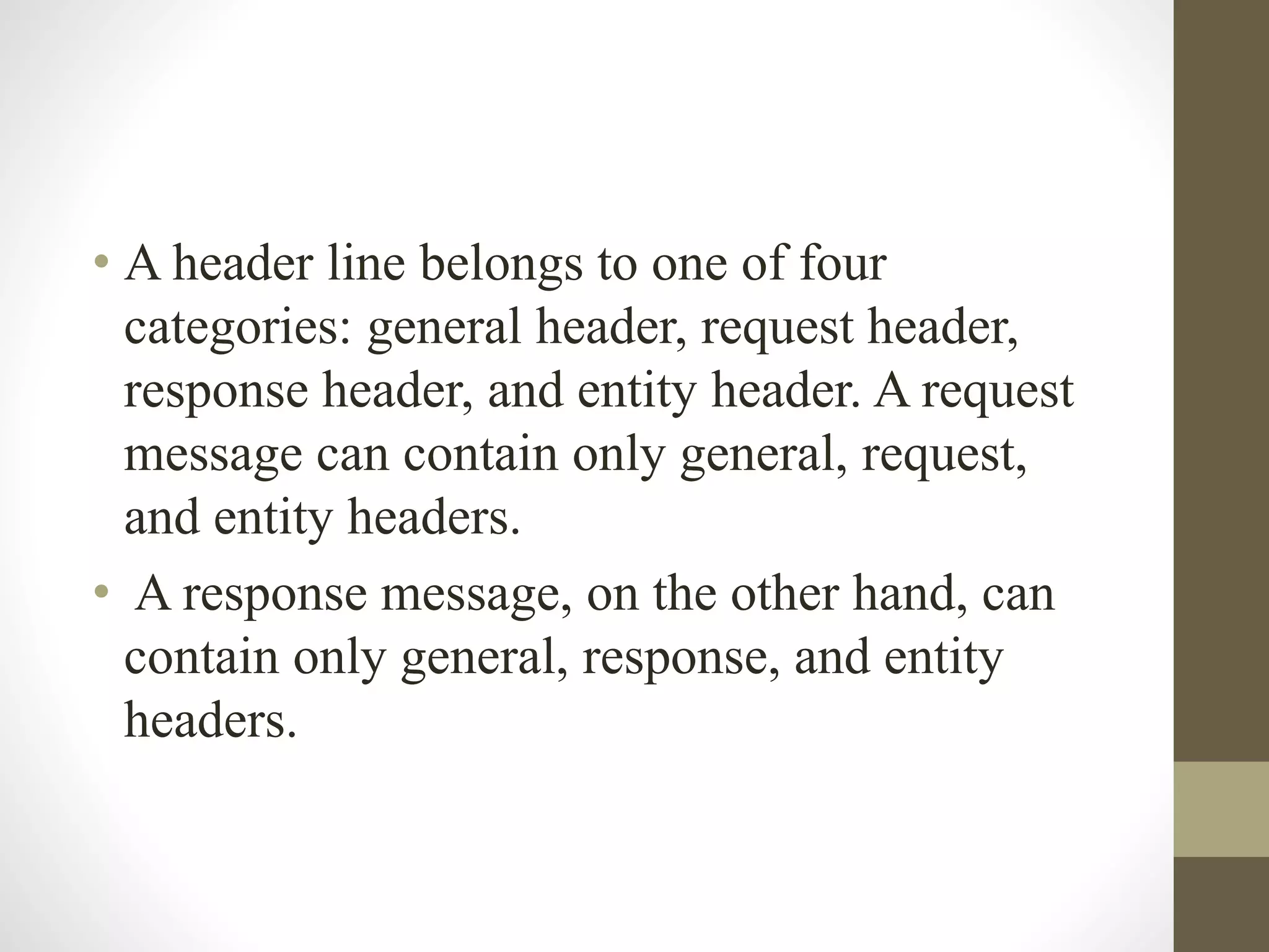 • A header line belongs to one of four
categories: general header, request header,
response header, and entity header. A request
message can contain only general, request,
and entity headers.
• A response message, on the other hand, can
contain only general, response, and entity
headers.
 