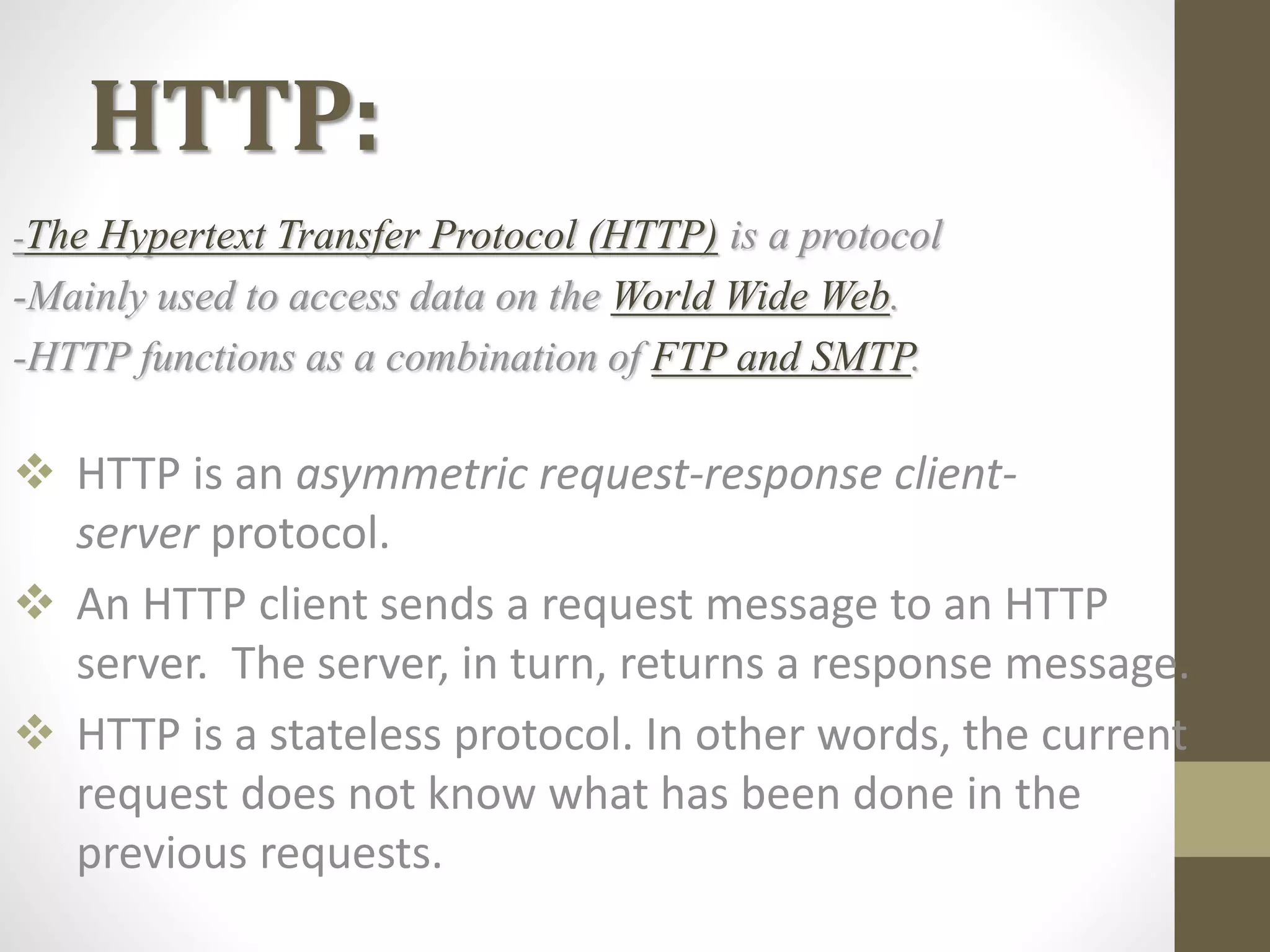 HTTP:
-The Hypertext Transfer Protocol (HTTP) is a protocol
-Mainly used to access data on the World Wide Web.
-HTTP functions as a combination of FTP and SMTP.
 HTTP is an asymmetric request-response client-
server protocol.
 An HTTP client sends a request message to an HTTP
server. The server, in turn, returns a response message.
 HTTP is a stateless protocol. In other words, the current
request does not know what has been done in the
previous requests.
 