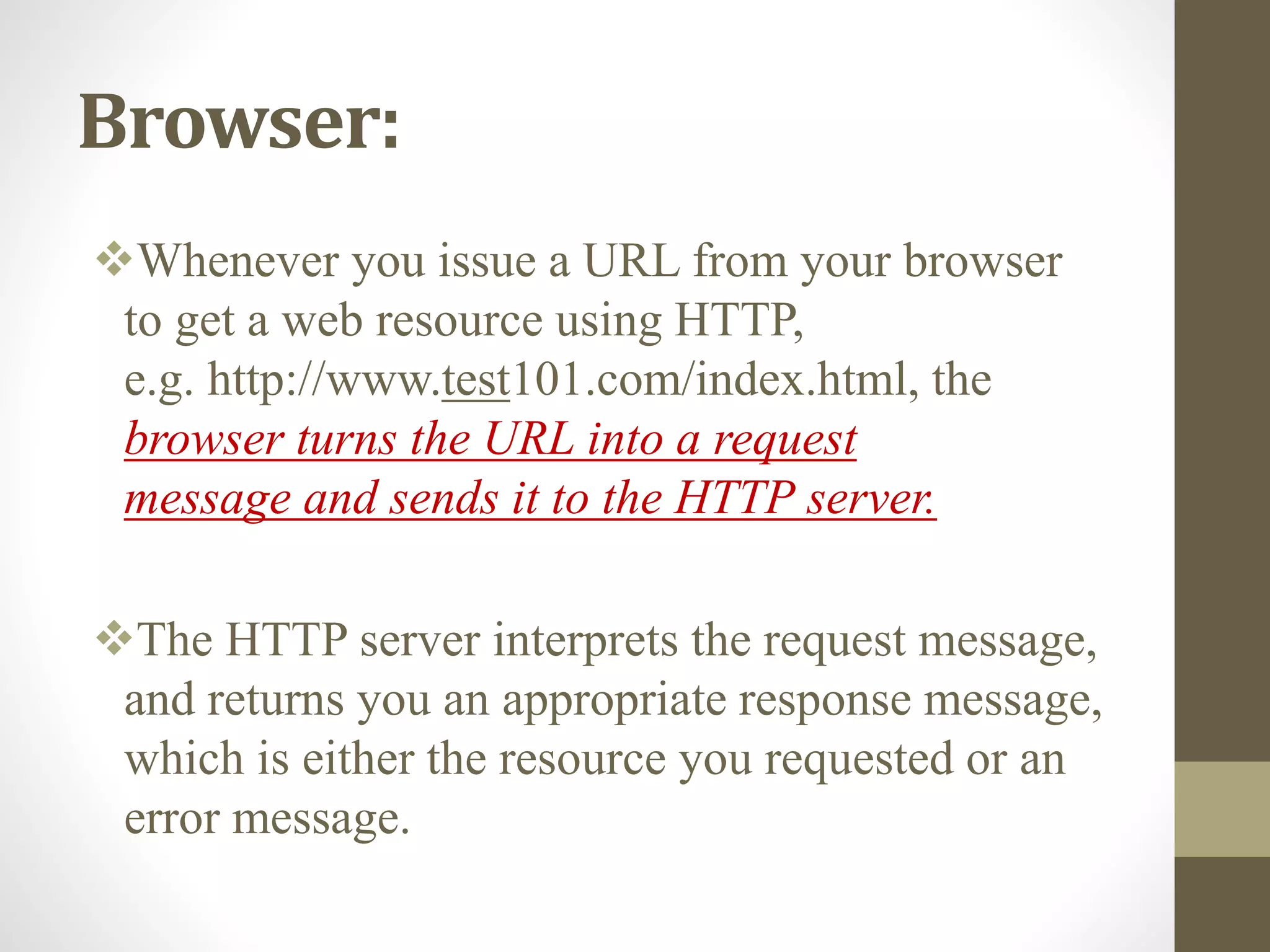 Browser:
Whenever you issue a URL from your browser
to get a web resource using HTTP,
e.g. http://www.test101.com/index.html, the
browser turns the URL into a request
message and sends it to the HTTP server.
The HTTP server interprets the request message,
and returns you an appropriate response message,
which is either the resource you requested or an
error message.
 