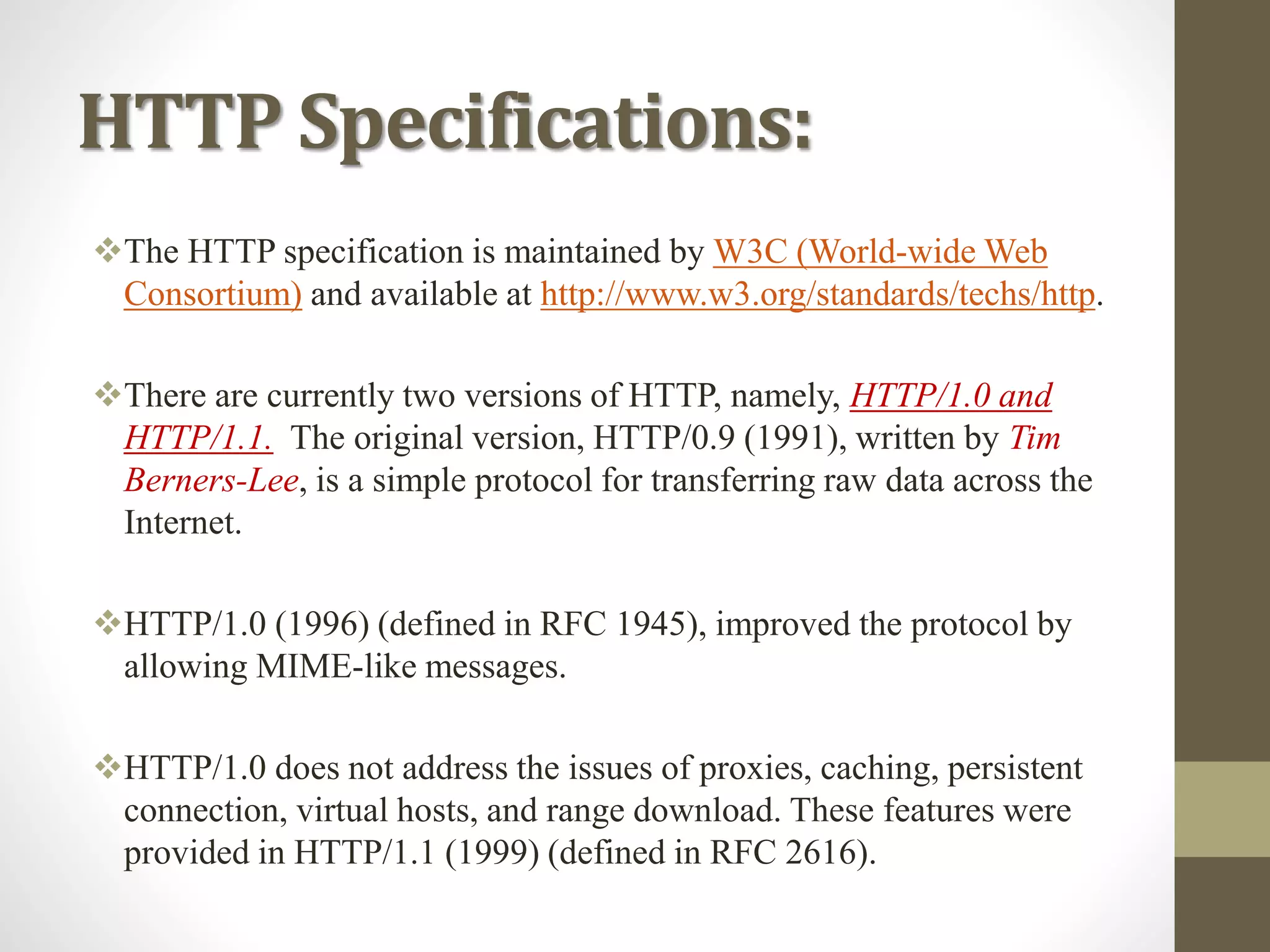 HTTP Specifications:
The HTTP specification is maintained by W3C (World-wide Web
Consortium) and available at http://www.w3.org/standards/techs/http.
There are currently two versions of HTTP, namely, HTTP/1.0 and
HTTP/1.1. The original version, HTTP/0.9 (1991), written by Tim
Berners-Lee, is a simple protocol for transferring raw data across the
Internet.
HTTP/1.0 (1996) (defined in RFC 1945), improved the protocol by
allowing MIME-like messages.
HTTP/1.0 does not address the issues of proxies, caching, persistent
connection, virtual hosts, and range download. These features were
provided in HTTP/1.1 (1999) (defined in RFC 2616).
 