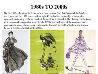 1980s TO 2000s
By the 1980s, the simplified shapes and impression of the Art Deco and Art Modern 
movements of the 1920 came back in style.40  In fashion especially, a minimalist 
approach to drawing replaced much of the need for technical skills, placing emphasis on 
expression and exaggerated style. By the 1990s, the explosion of the computer and 
proclivity towards photography continued to diminish the field of fashion illustration 
before a feeble comeback in the 2000s. 
https://www.pinterest.com/pin/488148047080414107/
 