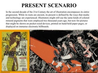 PRESENT SCENARIO
In the second decade of the 21st Century the art of illustration encompasses its entire 
progression. While its roots are ancient, its present is defined by the ways that media 
and technology are experienced. Illustrators might still use the same kinds of colored 
mineral pigments that were employed two thousand years ago, but now for pictures 
that might be shown on pocket-sized devices, printed on hand-held paper pages, or 
displayed on immense electronic billboards. 
http://www.illustrationhistory.org/history/time-periods/the-
decade-2010-present http://www.illustrationhistory.org/history/time-periods/the-decade-2010-present
 