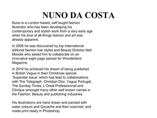 NUNO DA COSTA
Nuno is a London based, self taught fashion
illustrator who has been developing his
contemporary and stylish work from a very early age
when his love of all things fashion and art was
already apparent.
In 2006 he was discovered by top international
editorial fashion hair stylist and Beauty Director Neil
Moodie who asked him to collaborate on an
innovative eight page spread for Wonderland
Magazine.
In 2010 he achieved his dream of being published
in British Vogue in their Christmas special
’Superstar Issue’ which has lead to collaborations
with The Telegraph, Christian Dior, Vogue Portugal,
The Sunday Times, L’Oreal Professionnel and
Clinique amongst many other well known names in
the Fashion, Beauty and publishing industries.
His illustrations are hand drawn and painted with
water colours and Gouache and then scanned, and
made print ready in Photoshop.
 