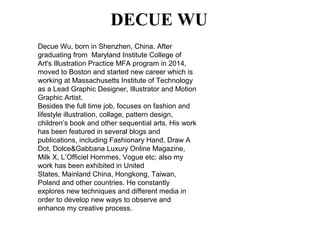 DECUE WU
Decue Wu, born in Shenzhen, China. After
graduating from Maryland Institute College of
Art's Illustration Practice MFA program in 2014,
moved to Boston and started new career which is
working at Massachusetts Institute of Technology
as a Lead Graphic Designer, Illustrator and Motion
Graphic Artist.
Besides the full time job, focuses on fashion and
lifestyle illustration, collage, pattern design,
children’s book and other sequential arts. His work
has been featured in several blogs and
publications, including Fashionary Hand, Draw A
Dot, Dolce&Gabbana Luxury Online Magazine,
Milk X, L’Officiel Hommes, Vogue etc; also my
work has been exhibited in United
States, Mainland China, Hongkong, Taiwan,
Poland and other countries. He constantly
explores new techniques and different media in
order to develop new ways to observe and
enhance my creative process.
 