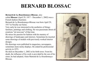 BERNARD BLOSSAC
Bernard de La Bourdonnaye-Blossac, also
called Blossac (April 29, 1917 – December 1, 2002) was a
French fashion illustrator.
Bernard de La Bourdonnaye-Blossac was born April 29,
1917 in Neuilly-sur-Seine.
Very early he was interested in the aesthetics of things:
furniture, paintings and clothing. He was passionate about all
creations "art nouveau" of that time.
He mixes his passion for fashion with his mastery of
drawings of landscapes and interiors. Sometimes he inserted
some drawings of models with previously worked interior
designs.
His drawings were published in magazines, newspapers,
sometimes more rarely displays. He ended his professional
activity in 1973.
He died on December 1, 2002 in his birth town. From his
death, the influence of his work is provided by the son of his
sister, he had adopted, Alain Matrand de La bourdonnaye-
Blossac. https://upload.wikimedia.org/wikipedia/commons/7/73/Bernard_blossac.jpg
 