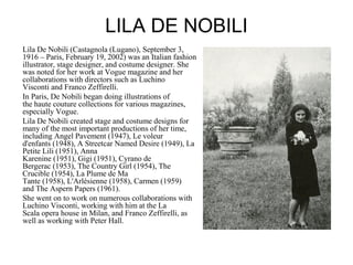 LILA DE NOBILI
Lila De Nobili (Castagnola (Lugano), September 3,
1916 – Paris, February 19, 2002) was an Italian fashion
illustrator, stage designer, and costume designer. She
was noted for her work at Vogue magazine and her
collaborations with directors such as Luchino
Visconti and Franco Zeffirelli.
In Paris, De Nobili began doing illustrations of
the haute couture collections for various magazines,
especially Vogue.
Lila De Nobili created stage and costume designs for
many of the most important productions of her time,
including Angel Pavement (1947), Le voleur
d'enfants (1948), A Streetcar Named Desire (1949), La
Petite Lili (1951), Anna
Karenine (1951), Gigi (1951), Cyrano de
Bergerac (1953), The Country Girl (1954), The
Crucible (1954), La Plume de Ma
Tante (1958), L'Arlésienne (1958), Carmen (1959)
and The Aspern Papers (1961).
She went on to work on numerous collaborations with
Luchino Visconti, working with him at the La
Scala opera house in Milan, and Franco Zeffirelli, as
well as working with Peter Hall.
 