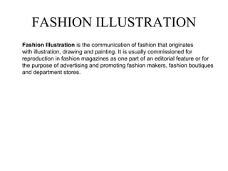 FASHION ILLUSTRATION
Fashion Illustration is the communication of fashion that originates
with illustration, drawing and painting. It is usually commissioned for
reproduction in fashion magazines as one part of an editorial feature or for
the purpose of advertising and promoting fashion makers, fashion boutiques
and department stores.
 