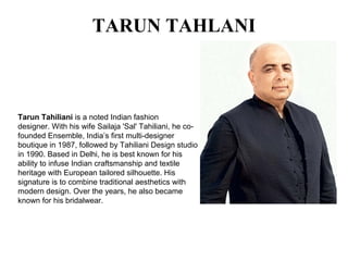 TARUN TAHLANI
Tarun Tahiliani is a noted Indian fashion
designer. With his wife Sailaja 'Sal' Tahiliani, he co-
founded Ensemble, India’s first multi-designer
boutique in 1987, followed by Tahiliani Design studio
in 1990. Based in Delhi, he is best known for his
ability to infuse Indian craftsmanship and textile
heritage with European tailored silhouette. His
signature is to combine traditional aesthetics with
modern design. Over the years, he also became
known for his bridalwear.
 