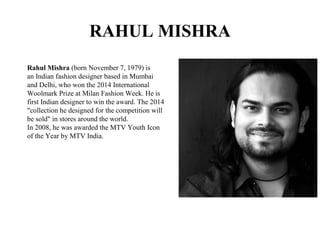 RAHUL MISHRA
Rahul Mishra (born November 7, 1979) is
an Indian fashion designer based in Mumbai
and Delhi, who won the 2014 International
Woolmark Prize at Milan Fashion Week. He is
first Indian designer to win the award. The 2014
"collection he designed for the competition will
be sold" in stores around the world.
In 2008, he was awarded the MTV Youth Icon
of the Year by MTV India.
 