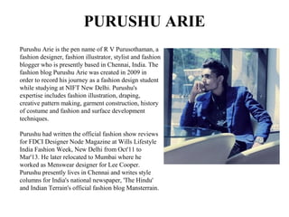PURUSHU ARIE
Purushu Arie is the pen name of R V Purusothaman, a
fashion designer, fashion illustrator, stylist and fashion
blogger who is presently based in Chennai, India. The
fashion blog Purushu Arie was created in 2009 in
order to record his journey as a fashion design student
while studying at NIFT New Delhi. Purushu's
expertise includes fashion illustration, draping,
creative pattern making, garment construction, history
of costume and fashion and surface development
techniques.
Purushu had written the official fashion show reviews
for FDCI Designer Node Magazine at Wills Lifestyle
India Fashion Week, New Delhi from Oct'11 to
Mar'13. He later relocated to Mumbai where he
worked as Menswear designer for Lee Cooper.
Purushu presently lives in Chennai and writes style
columns for India's national newspaper, 'The Hindu'
and Indian Terrain's official fashion blog Mansterrain.
 