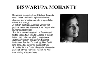 BISWARUPA MOHANTY
Biswarupa Mohanty , from Odisha’s Baripada
district wears the hats of painter and art-
designer and creates dramatic images full of
colour and energy.
A fashion illustrator, who has worked with
popular labels like Satya Paul, JJ Valaya, Ritu
Kumar and Rohit Bal
She did a master’s research in fashion and
textile design from Istituto Europeo di design
Milan, Italy, after completing a graduate
diploma in fashion design from National
Institute of Fashion Technology, New Delhi.
She began her career as a painter from
School of Art and Crafts, Baripada, where she
pursued a three-year diploma in Fine Arts
specialising in water colour.
 