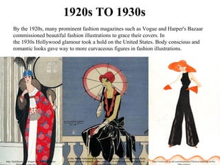 1920s TO 1930s
By the 1920s, many prominent fashion magazines such as Vogue and Harper's Bazaar 
commissioned beautiful fashion illustrations to grace their covers. In 
the 1930s Hollywood glamour took a hold on the United States. Body conscious and 
romantic looks gave way to more curvaceous figures in fashion illustrations. 
http://fashillustration.blogspot.in/2009/05/fashion-
In the 1930s Hollywood glamour took a hold on the United States. Body
conscious and romantic looks gave way to more curvaceous figures in http://www.vam.ac.uk/content/articles/f/fashion-drawing-in-the-
 
