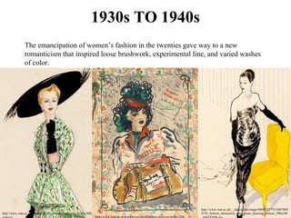 1930s TO 1940s
The emancipation of women’s fashion in the twenties gave way to a new 
romanticism that inspired loose brushwork, experimental line, and varied washes 
of color. 
http://www.vam.ac.uk/content/articles/f/fashion-drawing-in-the-20th-
http://www.vam.ac.uk/__data/assets/image/0008/223793/2007BM
2558_fashion_illustration_rene_gruau_drawing_custom_290x290
http://www.vam.ac.uk/content/articles/f/fashion-drawing-in-the-20th-
 
