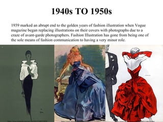 1940s TO 1950s
1939 marked an abrupt end to the golden years of fashion illustration when Vogue 
magazine began replacing illustrations on their covers with photographs due to a 
craze of avant-garde photographers. Fashion Illustration has gone from being one of 
the sole means of fashion communication to having a very minor role.
https://www.pinterest.com/pin/364580532308755876/ https://www.pinterest.com/pin/364580532312124457/
 