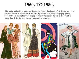 1960s TO 1980s
 The social and cultural transition that occurred at the beginning of the decade also gave 
way to a rebirth of expression in the arts. Pop music, film, and photography gained 
popularity. Following the wave of pop culture in the sixties, the arts in the seventies 
focused on delivering a quick and commanding message. 
Following the wave of pop culture in the sixties, 
the arts in the seventies focused on delivering a 
https://www.pinterest.com/pin/3025924725331286/
https://www.pinterest.com/pin/274
 