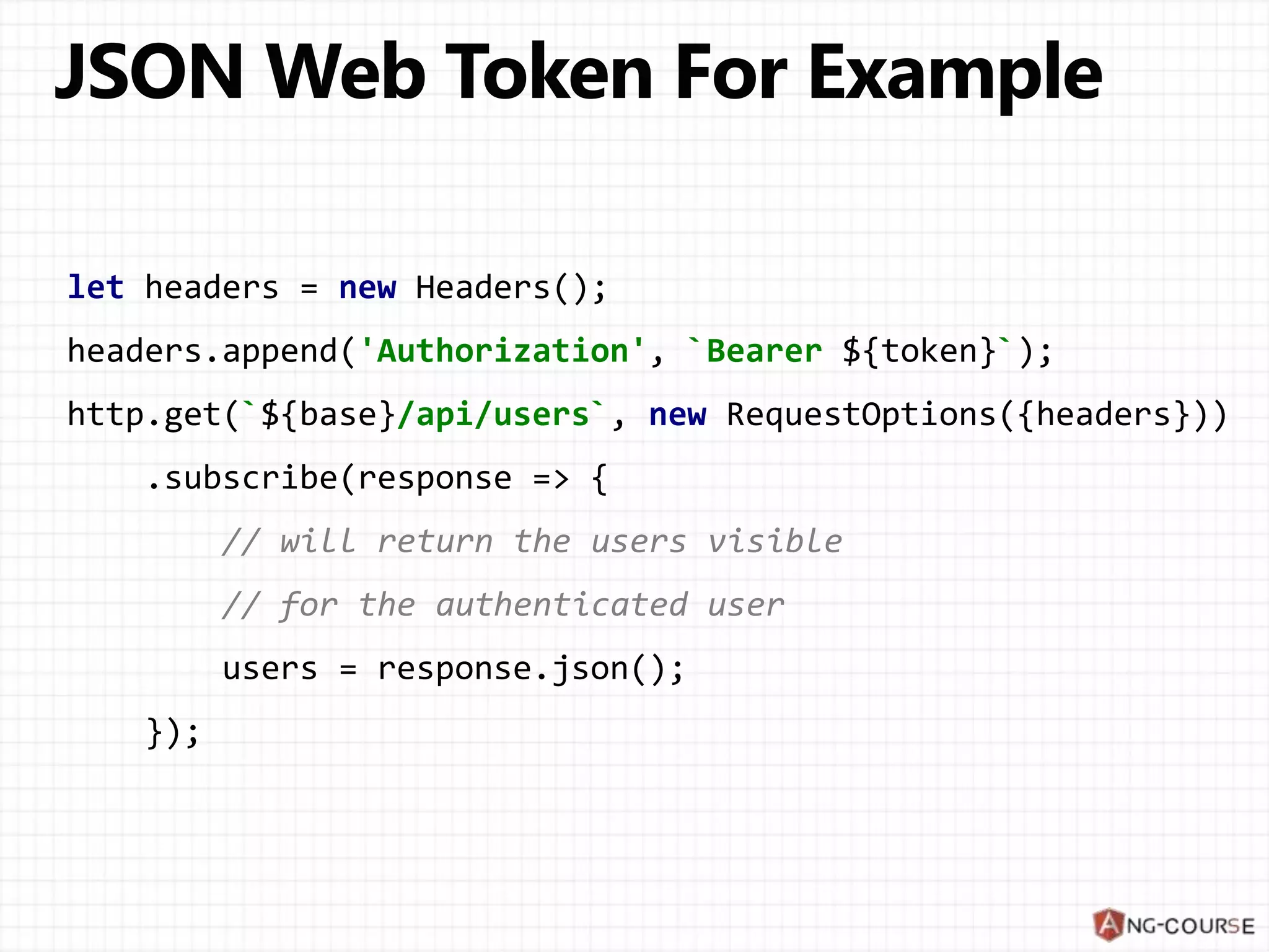 let headers = new Headers();
headers.append('Authorization', `Bearer ${token}`);
http.get(`${base}/api/users`, new RequestOptions({headers}))
.subscribe(response => {
// will return the users visible
// for the authenticated user
users = response.json();
});
 