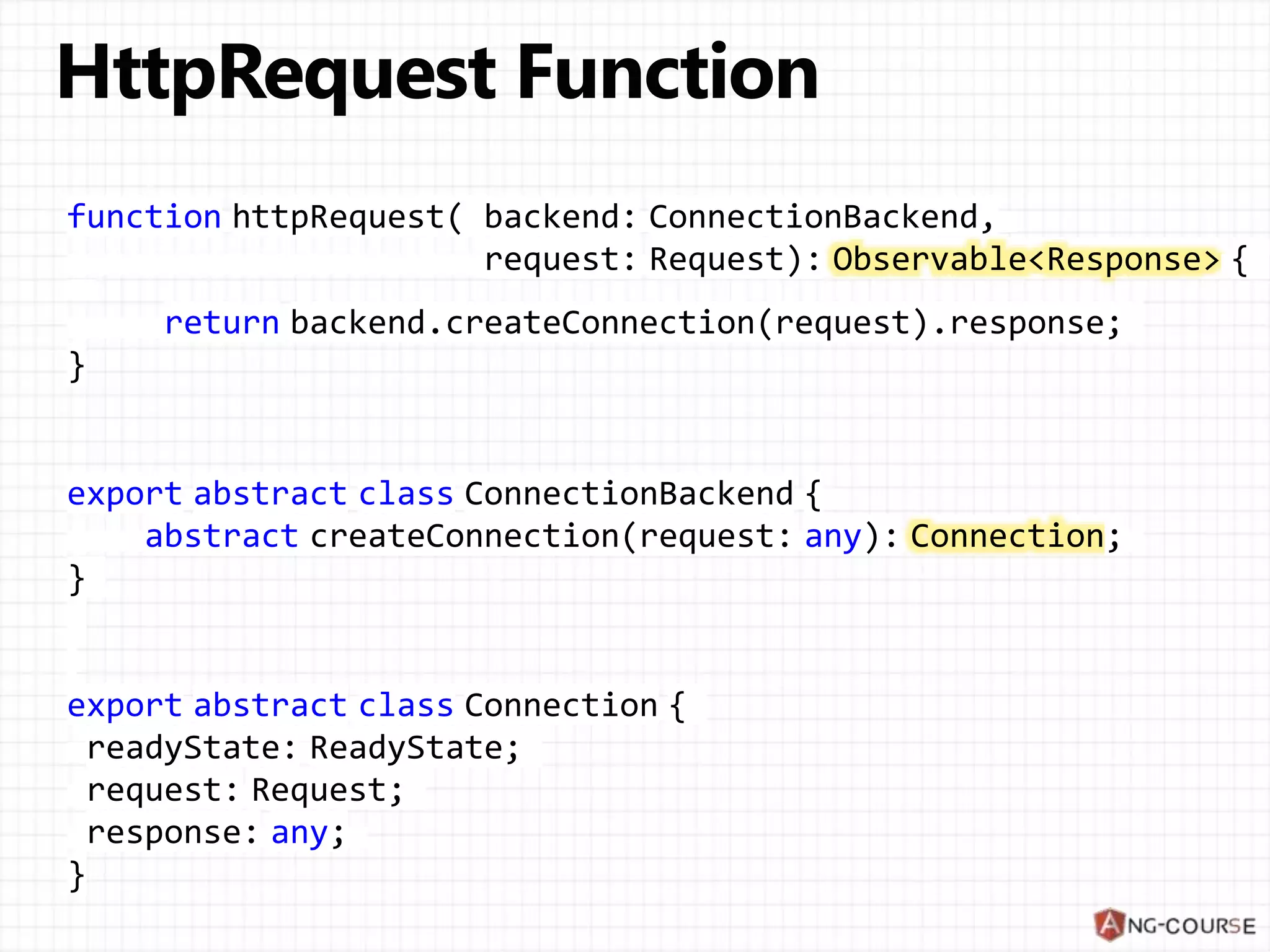 function httpRequest( backend: ConnectionBackend,
request: Request): Observable<Response> {
return backend.createConnection(request).response;
}
export abstract class ConnectionBackend {
abstract createConnection(request: any): Connection;
}
export abstract class Connection {
readyState: ReadyState;
request: Request;
response: any;
}
 