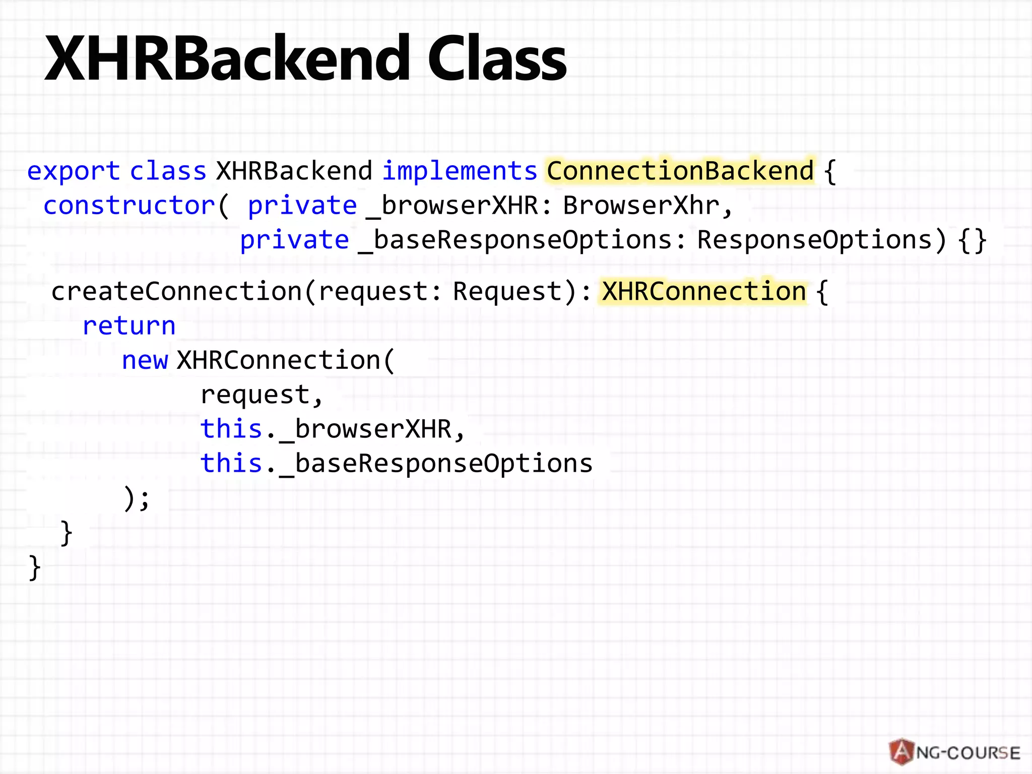 export class XHRBackend implements ConnectionBackend {
constructor( private _browserXHR: BrowserXhr,
private _baseResponseOptions: ResponseOptions) {}
createConnection(request: Request): XHRConnection {
return
new XHRConnection(
request,
this._browserXHR,
this._baseResponseOptions
);
}
}
 