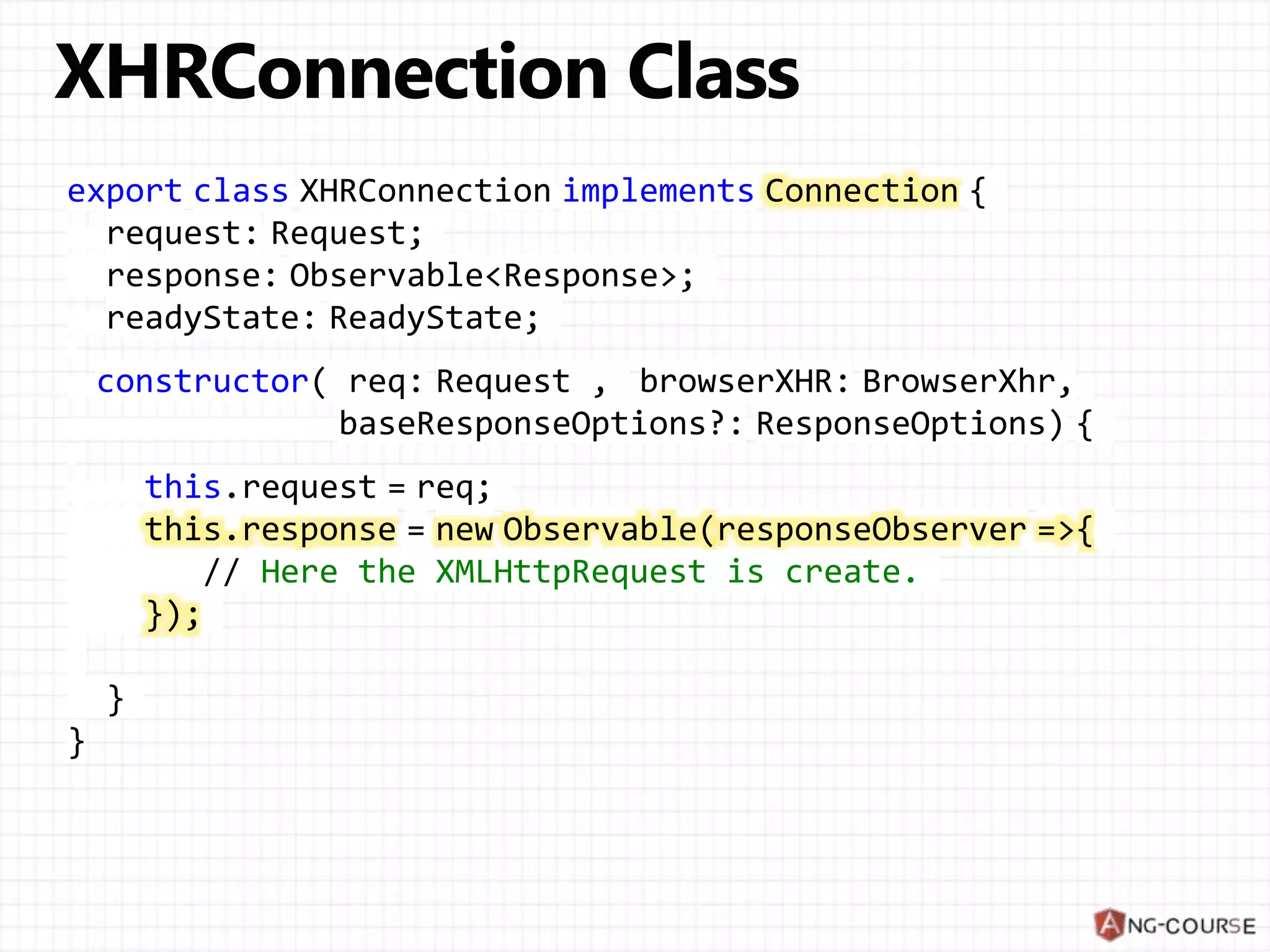 export class XHRConnection implements Connection {
request: Request;
response: Observable<Response>;
readyState: ReadyState;
constructor( req: Request , browserXHR: BrowserXhr,
baseResponseOptions?: ResponseOptions) {
this.request = req;
this.response = new Observable(responseObserver =>{
// Here the XMLHttpRequest is create.
});
}
}
 