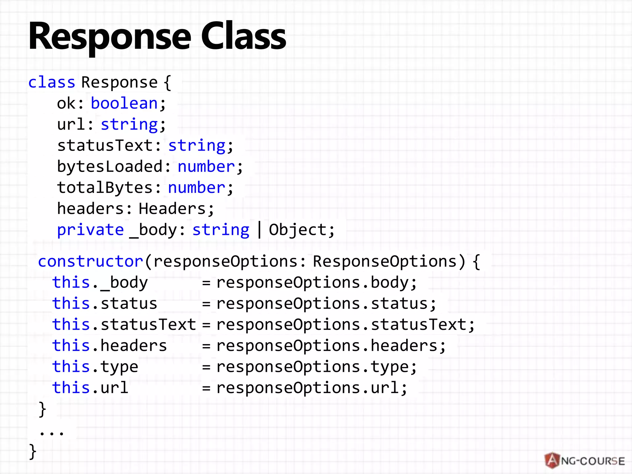 class Response {
ok: boolean;
url: string;
statusText: string;
bytesLoaded: number;
totalBytes: number;
headers: Headers;
private _body: string | Object;
constructor(responseOptions: ResponseOptions) {
this._body = responseOptions.body;
this.status = responseOptions.status;
this.statusText = responseOptions.statusText;
this.headers = responseOptions.headers;
this.type = responseOptions.type;
this.url = responseOptions.url;
}
...
}
 