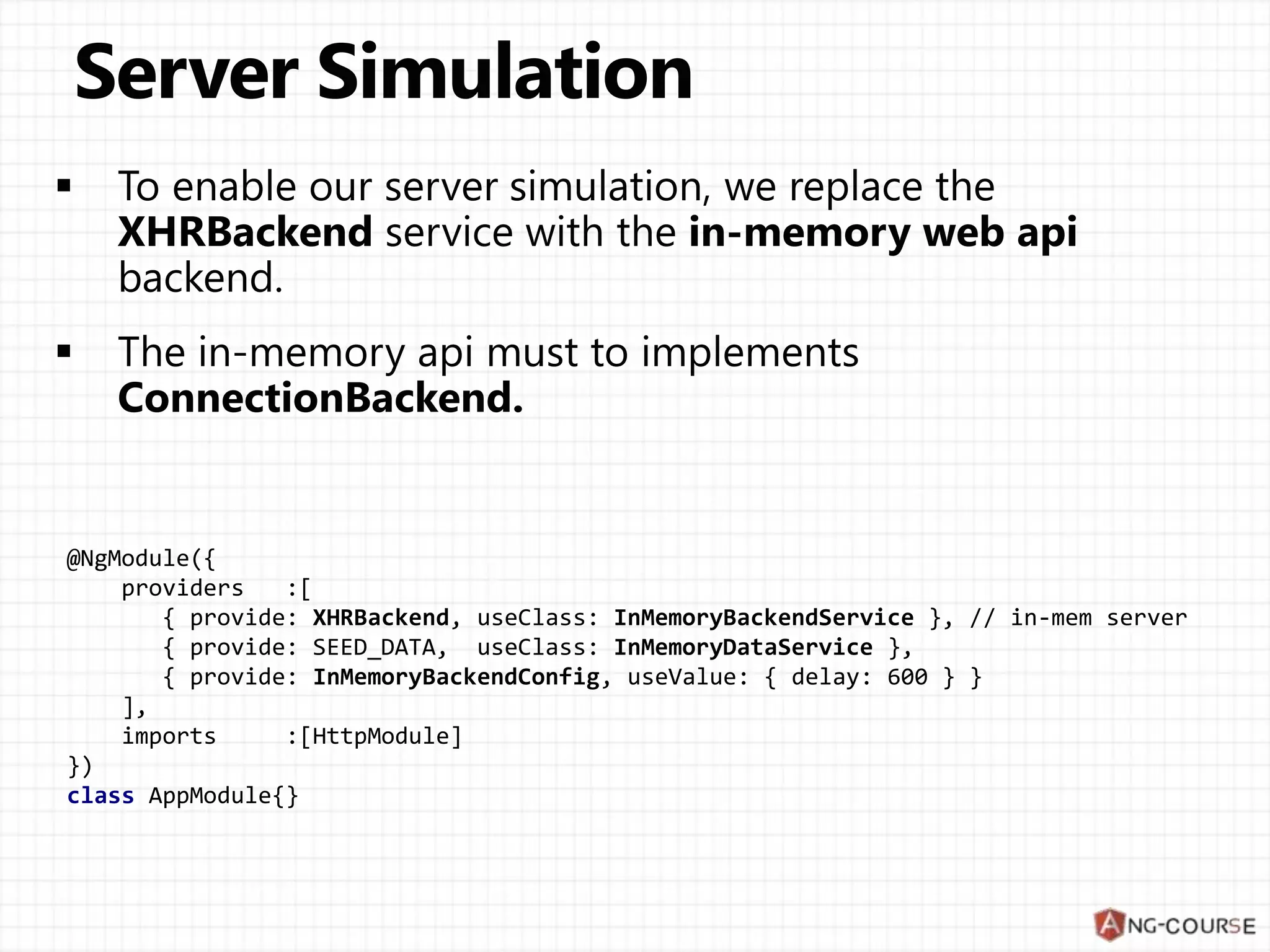 @NgModule({
providers :[
{ provide: XHRBackend, useClass: InMemoryBackendService }, // in-mem server
{ provide: SEED_DATA, useClass: InMemoryDataService },
{ provide: InMemoryBackendConfig, useValue: { delay: 600 } }
],
imports :[HttpModule]
})
class AppModule{}
 
