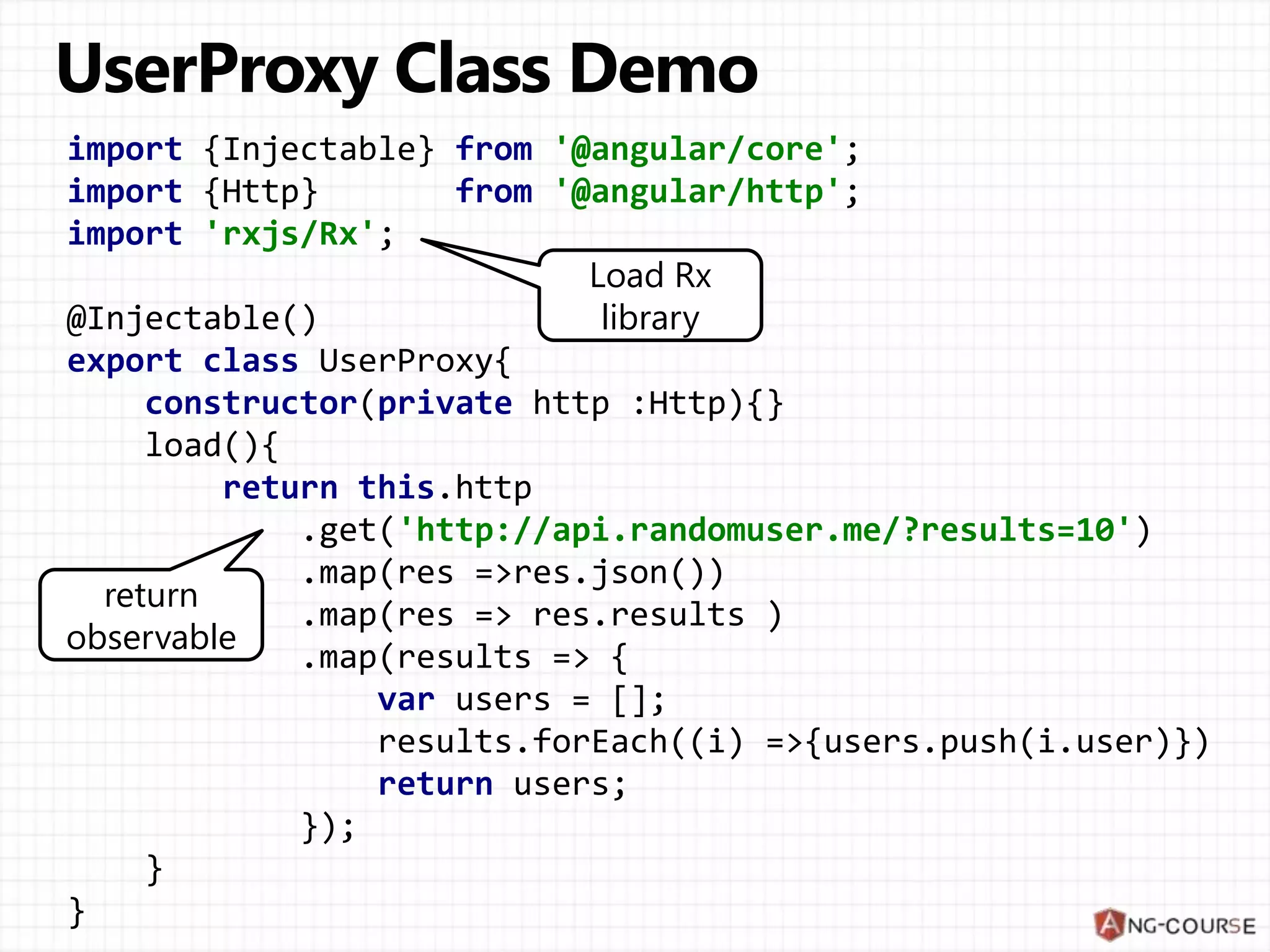 import {Injectable} from '@angular/core';
import {Http} from '@angular/http';
import 'rxjs/Rx';
@Injectable()
export class UserProxy{
constructor(private http :Http){}
load(){
return this.http
.get('http://api.randomuser.me/?results=10')
.map(res =>res.json())
.map(res => res.results )
.map(results => {
var users = [];
results.forEach((i) =>{users.push(i.user)})
return users;
});
}
}
return
observable
Load Rx
library
 
