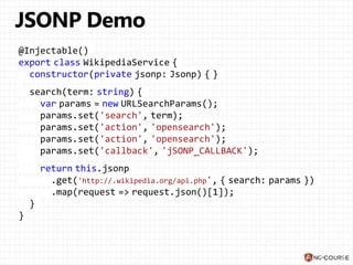 @Injectable()
export class WikipediaService {
constructor(private jsonp: Jsonp) { }
search(term: string) {
var params = new URLSearchParams();
params.set('search', term);
params.set('action', 'opensearch');
params.set('action', 'opensearch');
params.set('callback', 'jSONP_CALLBACK');
return this.jsonp
.get('http://.wikipedia.org/api.php', { search: params })
.map(request => request.json()[1]);
}
}
 