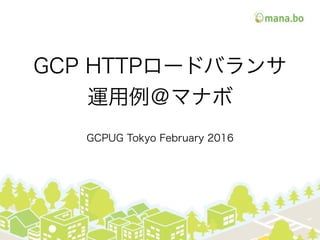 GCP HTTPロードバランサ
運用例＠マナボ
GCPUG Tokyo February 2016
 