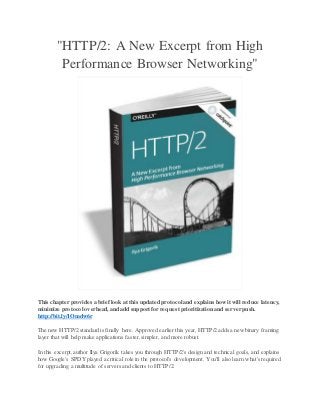 "HTTP/2: A New Excerpt from High
Performance Browser Networking"
This chapter provides a brieflook at this updated protocol and explains howit will reduce latency,
minimize protocol overhead, and add support for request prioritization and server push.
http://bit.ly/1Omdw6r
The new HTTP/2 standard is finally here. Approved earlier this year, HTTP/2 adds a new binary framing
layer that will help make applications faster,simpler, and more robust.
In this excerpt,author Ilya Grigorik takes you through HTTP/2's design and technical goals, and explains
how Google's SPDY played a critical role in the protocol's development. You'll also learn what's required
for upgrading a multitude of servers and clients to HTTP/2.
 