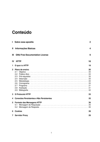Conteúdo
I Sobre essa apostila 2
II Informações Básicas 4
III GNU Free Documentation License 9
IV HTTP 18
1 O que é o HTTP 19
2 Plano de ensino 20
2.1 Objetivo . . . . . . . . . . . . . . . . . . . . . . . . . . . . . . . . . . . . . . . . . . . 20
2.2 Público Alvo . . . . . . . . . . . . . . . . . . . . . . . . . . . . . . . . . . . . . . . . . 20
2.3 Pré-requisitos . . . . . . . . . . . . . . . . . . . . . . . . . . . . . . . . . . . . . . . . 20
2.4 Descrição . . . . . . . . . . . . . . . . . . . . . . . . . . . . . . . . . . . . . . . . . . 20
2.5 Metodologia . . . . . . . . . . . . . . . . . . . . . . . . . . . . . . . . . . . . . . . . . 20
2.6 Cronograma . . . . . . . . . . . . . . . . . . . . . . . . . . . . . . . . . . . . . . . . 20
2.7 Programa . . . . . . . . . . . . . . . . . . . . . . . . . . . . . . . . . . . . . . . . . . 21
2.8 Avaliação . . . . . . . . . . . . . . . . . . . . . . . . . . . . . . . . . . . . . . . . . . 21
2.9 Bibliograﬁa . . . . . . . . . . . . . . . . . . . . . . . . . . . . . . . . . . . . . . . . . 22
3 O Protocolo HTTP 23
4 Conexões Persistentes e Não Persistentes 25
5 Formato das Mensagens HTTP 26
5.1 Mensagem de Requisição . . . . . . . . . . . . . . . . . . . . . . . . . . . . . . . . . 26
5.2 Mensagem de Resposta . . . . . . . . . . . . . . . . . . . . . . . . . . . . . . . . . . 26
6 Cookies 28
7 Servidor Proxy 29
1
 