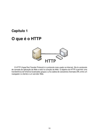 Capítulo 1
O que é o HTTP
O HTTP (HyperText Transfer Protocol) é o protocolo mais usado na Internet. Ele é o protocolo
de camada de aplicação da Web e está no coração da Web. O objetivo do HTTP é permitir uma
transferência de ﬁcheiros localizados graças a uma cadeia de caracteres chamada URL entre um
navegador (o cliente) e um servidor Web.
19
 