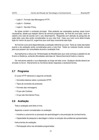 CDTC Centro de Difusão de Tecnologia e Conhecimento Brasília/DF
• Lição 3 - Formato das Mensagens HTTP;
• Lição 4 - Cookies;
• Lição 5 - Servidor Proxy.
As lições contêm o conteúdo principal. Elas poderão ser acessadas quantas vezes forem
necessárias, desde que estejam dentro da semana programada. Ao ﬁnal de uma lição, você re-
ceberá uma nota de acordo com o seu desempenho. Responda com atenção às perguntas de
cada lição, pois elas serão consideradas na sua nota ﬁnal. Caso sua nota numa determinada
lição for menor do que 6.0, sugerimos que você faça novamente esta lição.
Ao ﬁnal do curso será disponibilizada a avaliação referente ao curso. Tanto as notas das lições
quanto a da avaliação serão consideradas para a nota ﬁnal. Todos os módulos ﬁcarão visíveis
para que possam ser consultados durante a avaliação ﬁnal.
Aconselhamos a leitura da "Ambientação do Moodle"para que você conheça a plataforma de
Ensino a Distância, evitando diﬁculdades advindas do "desconhecimento"sobre a mesma.
Os instrutores estarão a sua disposição ao longo de todo curso. Qualquer dúvida deverá ser
enviada no fórum. Diariamente os monitores darão respostas e esclarecimentos.
2.7 Programa
O curso HTTP oferecerá o seguinte conteúdo:
• Conceitos básicos sobre o protocolo HTTP;
• Tipos de conexões do protocolo;
• Formato das mensagens;
• O que são Cookies;
• O que são Servidores Proxy.
2.8 Avaliação
Toda a avaliação será feita on-line.
Aspectos a serem considerados na avaliação:
• Iniciativa e autonomia no processo de aprendizagem e de produção de conhecimento;
• Capacidade de pesquisa e abordagem criativa na solução dos problemas apresentados.
Instrumentos de avaliação:
• Participação ativa nas atividades programadas.
21
 