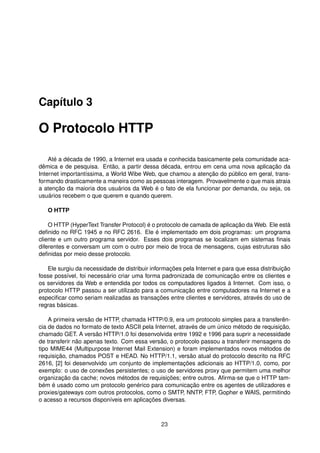 Capítulo 3
O Protocolo HTTP
Até a década de 1990, a Internet era usada e conhecida basicamente pela comunidade aca-
dêmica e de pesquisa. Então, a partir dessa década, entrou em cena uma nova aplicação da
Internet importantíssima, a World Wibe Web, que chamou a atenção do público em geral, trans-
formando drasticamente a maneira como as pessoas interagem. Provavelmente o que mais atraia
a atenção da maioria dos usuários da Web é o fato de ela funcionar por demanda, ou seja, os
usuários recebem o que querem e quando querem.
O HTTP
O HTTP (HyperText Transfer Protocol) é o protocolo de camada de aplicação da Web. Ele está
deﬁnido no RFC 1945 e no RFC 2616. Ele é implementado em dois programas: um programa
cliente e um outro programa servidor. Esses dois programas se localizam em sistemas ﬁnais
diferentes e conversam um com o outro por meio de troca de mensagens, cujas estruturas são
deﬁnidas por meio desse protocolo.
Ele surgiu da necessidade de distribuir informações pela Internet e para que essa distribuição
fosse possível, foi necessário criar uma forma padronizada de comunicação entre os clientes e
os servidores da Web e entendida por todos os computadores ligados à Internet. Com isso, o
protocolo HTTP passou a ser utilizado para a comunicação entre computadores na Internet e a
especiﬁcar como seriam realizadas as transações entre clientes e servidores, através do uso de
regras básicas.
A primeira versão de HTTP, chamada HTTP/0.9, era um protocolo simples para a transferên-
cia de dados no formato de texto ASCII pela Internet, através de um único método de requisição,
chamado GET. A versão HTTP/1.0 foi desenvolvida entre 1992 e 1996 para suprir a necessidade
de transferir não apenas texto. Com essa versão, o protocolo passou a transferir mensagens do
tipo MIME44 (Multipurpose Internet Mail Extension) e foram implementados novos métodos de
requisição, chamados POST e HEAD. No HTTP/1.1, versão atual do protocolo descrito na RFC
2616, [2] foi desenvolvido um conjunto de implementações adicionais ao HTTP/1.0, como, por
exemplo: o uso de conexões persistentes; o uso de servidores proxy que permitem uma melhor
organização da cache; novos métodos de requisições; entre outros. Aﬁrma-se que o HTTP tam-
bém é usado como um protocolo genérico para comunicação entre os agentes de utilizadores e
proxies/gateways com outros protocolos, como o SMTP, NNTP, FTP, Gopher e WAIS, permitindo
o acesso a recursos disponíveis em aplicações diversas.
23
 