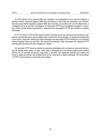 CDTC Centro de Difusão de Tecnologia e Conhecimento Brasília/DF
O HTTP deﬁne como clientes Web (por exemplo, os navegadores como Internet Explorer e
Mozilla Firefox), requisita páginas Web aos servidores e como eles as transferem aos clientes.
Quando esse cliente requisita a página Web (por exemplo, ao se clicar em um link disponível), o
navegador envia ao servidor mensagens de requisição HTTP para os objetos da página. O servi-
dor, então, recebe essas requisições e responde com mensagens HTTP que contêm os objetos
solicitados.
O HTTP utiliza o TCP (Transmission Control Protocol) como seu protocolo de transporte sub-
jacente, garantindo assim que os dados são enviados de forma correta, na sequência apropriada
e sem erros. Esse fato implica que toda mensagem de requisição HTTP emitida por um processo
cliente chegará intacta ao servidor. De maneira semelhante, toda mensagem de resposta HTTP
emitida pelo processo servidor chegará ao cliente.
Um servidor HTTP envia ao cliente os arquivos solicitados sem armazenar nenhuma informa-
ção de estado sobre estes, ou seja, caso haja a solicitação de uma mesma página pelo mesmo
cliente em um período de poucos segundos, o servidor não responde dizendo que acabou de
enviar o objeto ao cliente, ele simplesmente envia novamente o objeto solicitado. Por conta disso,
o HTTP é denominado um protocolo sem estado.
24
 