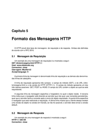 Capítulo 5
Formato das Mensagens HTTP
O HTTP provê dois tipos de mensagens: de requisição e de resposta. Ambas são deﬁnidas
de acordo com o RFC 2616.
5.1 Mensagem de Requisição
Um exemplo de uma mensagem de requisição é a mostrada a seguir:
GET /diretorio/pagina.html HTTP/1.1
Host: www.sitedocdtc.org
Connection: close
User-agent: Mozilla/4.0
Accept-language: fr
A primeira linha da mensagem é denominada linha de requisição e as demais são denomina-
das linhas de cabeçalho.
A linha de requisição apresenta três campos: o campo do método (GET), o do URL (/dire-
torio/pagina.html) e o da versão do HTTP (HTTP/1.1). O campo do método apresenta um dos
três valores possíveis: GET, POST ou HEAD. O campo do URL contém o objeto ao qual se está
requisitando.
A segunda linha da mensagem especiﬁca o hospedeiro no qual o objeto reside. A terceira
linha indica que o navegador está dizendo ao servidor que não quer usar conexões persistentes,
quer que o servidor feche a conexão após o envio do objeto requisitado. A quarta linha especiﬁca
o navegador que está realizando a requisição. A última linha mostra que o cliente deseja receber
uma versão do objeto na versão em francês, se não for possível, o servidor deve enviar a versão
default.
5.2 Mensagem de Resposta
Um exemplo de uma mensagem de resposta é mostrada a seguir:
HTTP/1.1 200 OK
Connection: close
26
 