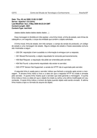 CDTC Centro de Difusão de Tecnologia e Conhecimento Brasília/DF
Date: Thu, 03 Jul 2009 12:00:15 GMT
Server: Apache/1.3.0 (Unix)
Last-Modiﬁed: Sun, 5 May 2009 09:23:24 GMT
Content-Length: 6821
Content-Type: text/html
(dados dados dados dados dados dados ...)
Essa mensagem é dividida em três seções: uma linha inicial, a linha de estado, seis linhas de
cabeçalho e, em seguida, o corpo da entidade que contém o objeto solicitado.
A linha inicial, linha de estado, tem três campos: o campo da versão do protocolo, um código
de estado e uma mensagem de estado. Alguns códigos de estado e frases associadas comuns
são mostradas a seguir:
• 200 OK: requisição é bem sucedida e a informação é entregue com a resposta;
• 301 Moved Permanently: o objeto requisitado foi removido permanentemente;
• 400 Bad Request: a requisição não pôde ser entendida pelo servidor;
• 404 Not Found: o documento requisitado não existe no servidor;
• 505 HTTP Version Not Supported: a versão do HTTP não é suportada pelo servidor.
A segunda linha é usada para o servidor indicar que fechará a conexão após enviar a men-
sagem. A terceira linha indica a hora e a data em que a resposta HTTP foi criada e enviada
pelo servidor. A quarta linha mostra qual o servidor que está gerando a mensagem. A quinta
linha indica a hora e a data em que o objeto foi criado ou sofreu uma última modiﬁcação em seu
conteúdo. A sexta linha indica o número de bytes quando objeto está sendo enviado. A sétima
linha mostra o tipo e o formato do arquivo do objeto.
27
 