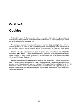 Capítulo 6
Cookies
Cookie é um grupo de dados trocados entre o navegador e o servidor de páginas, colocado
num arquivo (ﬁcheiro) de texto criado no computador do cliente. A sua função principal é a de
manter a persistência de sessões HTTP.
Um exemplo é aquele cookie que um site cria para que você não precise digitar sua senha no-
vamente quando for ao site outra vez. Outros sites podem utilizá-los para guardar as preferências
do usuário, por exemplo, quando o site lhe permite escolher uma cor de fundo para suas páginas
Quando o servidor deseja ativar um cookie no cliente, envia uma linha no cabeçalho HTTP
iniciada por "Set-Cookie: ... ".A partir desse momento, consoante as opções especiﬁcadas pelo
cookie, o cliente irá enviar no seu cabeçalho HTTP dos pedidos uma linha contendo os cookies
relevantes, iniciada por "Cookie: ....".
Entre os parâmetros dos cookies estão: o tempo de vida (a data para o cookie "expirar a vali-
dade") e o domínio ou grupo de páginas a que o cookie se aplica. Por exemplo, é possível fazer
com que um cookie seja aplicado apenas a endereços iniciados por http://www.cdtc.org/curso_de_http/
de maneira que esse mesmo cookie já não se aplique para http://www.cdtc.org/curso_de_ip/, por
exemplo. Se não especiﬁcada a data de validade para o cookie, ele irá expirar assim que o usuá-
rio fechar o navegador.
28
 