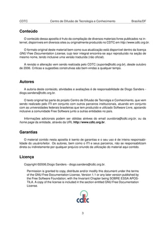 CDTC Centro de Difusão de Tecnologia e Conhecimento Brasília/DF
Conteúdo
O conteúdo dessa apostila é fruto da compilação de diversos materiais livres publicados na in-
ternet, disponíveis em diversos sites ou originalmente produzido no CDTC em http://www.cdtc.org.br.
O formato original deste material bem como sua atualização está disponível dentro da licença
GNU Free Documentation License, cujo teor integral encontra-se aqui reproduzido na seção de
mesmo nome, tendo inclusive uma versão traduzida (não oﬁcial).
A revisão e alteração vem sendo realizada pelo CDTC (suporte@cdtc.org.br), desde outubro
de 2006. Criticas e sugestões construtivas são bem-vindas a qualquer tempo.
Autores
A autoria deste conteúdo, atividades e avaliações é de responsabilidade de Diogo Sanders -
diogo.sanders@cdtc.org.br.
O texto original faz parte do projeto Centro de Difusão de Tecnolgia e Conhecimento, que vem
sendo realizado pelo ITI em conjunto com outros parceiros institucionais, atuando em conjunto
com as universidades federais brasileiras que tem produzido e utilizado Software Livre, apoiando
inclusive a comunidade Free Software junto a outras entidades no país.
Informações adicionais podem ser obtidas atréves do email ouvidoria@cdtc.org.br, ou da
home page da entidade, através da URL http://www.cdtc.org.br.
Garantias
O material contido nesta apostila é isento de garantias e o seu uso é de inteira responsabi-
lidade do usuário/leitor. Os autores, bem como o ITI e seus parceiros, não se responsabilizam
direta ou indiretamente por qualquer prejuízo oriundo da utilização do material aqui contido.
Licença
Copyright ©2006,Diogo Sanders - diogo.sanders@cdtc.org.br.
Permission is granted to copy, distribute and/or modify this document under the terms
of the GNU Free Documentation License, Version 1.1 or any later version published by
the Free Software Foundation; with the Invariant Chapter being SOBRE ESSA APOS-
TILA. A copy of the license is included in the section entitled GNU Free Documentation
License.
3
 