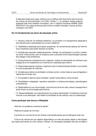 CDTC Centro de Difusão de Tecnologia e Conhecimento Brasília/DF
É dada permissão para copiar, distribuir e/ou modiﬁcar este documento sob os termos
da Licença de Documentação Livre GNU, Versão 1.1 ou qualquer versão posterior
publicada pela Free Software Foundation; com o Capítulo Invariante SOBRE ESSA
APOSTILA. Uma cópia da licença está inclusa na seção entitulada "Licença de Docu-
mentação Livre GNU".
Os 10 mandamentos do aluno de educação online
• 1. Acesso a Internet: ter endereço eletrônico, um provedor e um equipamento adequado é
pré-requisito para a participação nos cursos a distância.
• 2. Habilidade e disposição para operar programas: ter conhecimentos básicos de Informá-
tica é necessário para poder executar as tarefas.
• 3. Vontade para aprender colaborativamente: interagir, ser participativo no ensino a distân-
cia conta muitos pontos, pois irá colaborar para o processo ensino-aprendizagem pessoal,
dos colegas e dos professores.
• 4. Comportamentos compatíveis com a etiqueta: mostrar-se interessado em conhecer seus
colegas de turma respeitando-os e fazendo ser respeitado pelo mesmo.
• 5. Organização pessoal: planejar e organizar tudo é fundamental para facilitar a sua revisão
e a sua recuperação de materiais.
• 6. Vontade para realizar as atividades no tempo correto: anotar todas as suas obrigações e
realizá-las em tempo real.
• 7. Curiosidade e abertura para inovações: aceitar novas idéias e inovar sempre.
• 8. Flexibilidade e adaptação: requisitos necessário a mudança tecnológica, aprendizagens
e descobertas.
• 9. Objetividade em sua comunicação: comunicar-se de forma clara, breve e transparente é
ponto-chave na comunicação pela Internet.
• 10. Responsabilidade: ser responsável por seu próprio aprendizado. O ambiente virtual não
controla a sua dedicação, mas reﬂete os resultados do seu esforço e da sua colaboração.
Como participar dos fóruns e Wikipédia
Você tem um problema e precisa de ajuda?
Podemos te ajudar de 2 formas:
A primeira é o uso dos fóruns de notícias e de dúvidas gerais que se distinguem pelo uso:
O fórum de notícias tem por objetivo disponibilizar um meio de acesso rápido a informações
que sejam pertinentes ao curso (avisos, notícias). As mensagens postadas nele são enviadas a
6
 